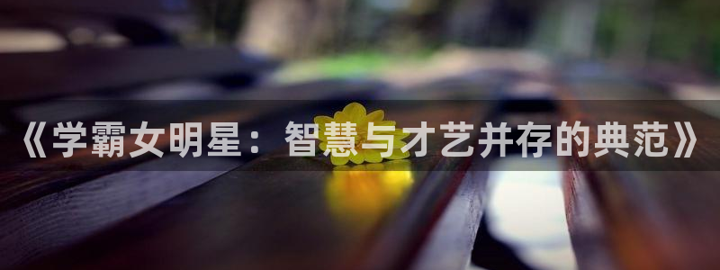 威九国际体育代理申请流程：《学霸女明星：智慧与才艺并存的典范》